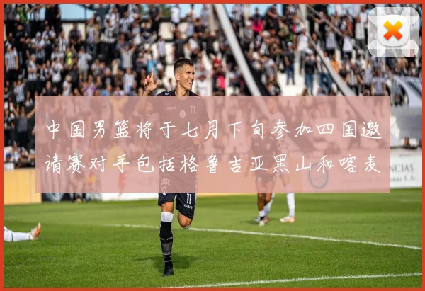 中国男篮将于七月下旬参加四国邀请赛对手包括格鲁吉亚黑山和喀麦隆