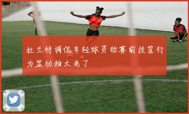 杜兰特调侃年轻球员称赛前挂筐行为显幼稚太老了