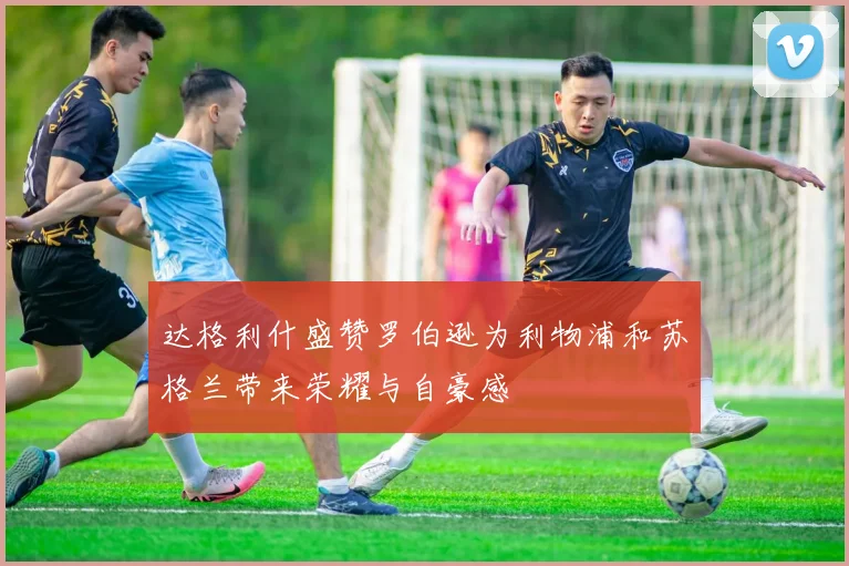 达格利什盛赞罗伯逊为利物浦和苏格兰带来荣耀与自豪感