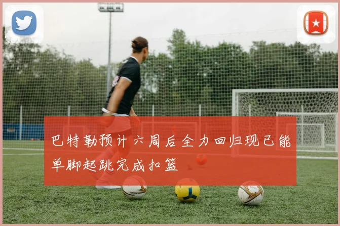 巴特勒预计六周后全力回归现已能单脚起跳完成扣篮