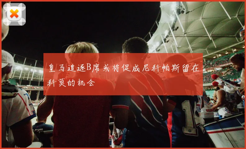 皇马追逐B席或将促成尼科帕斯留在科莫的机会