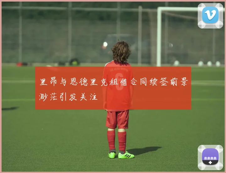 里昂与恩德里克租借合同续签前景渺茫引发关注