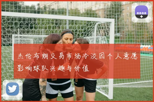 杰伦布朗交易市场冷淡因个人意愿影响球队兴趣与价值
