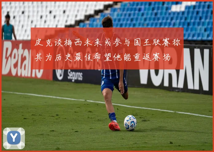 皮克谈梅西未来或参与国王联赛称其为历史最佳希望他能重返赛场