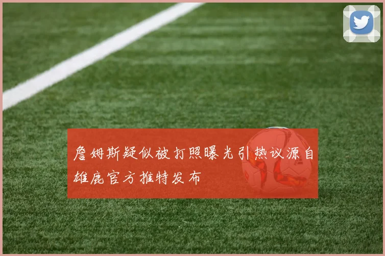 詹姆斯疑似被打照曝光引热议源自雄鹿官方推特发布