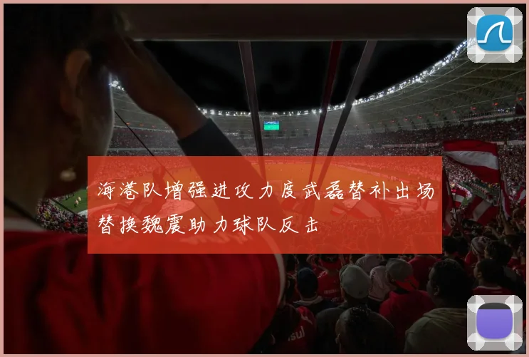 海港队增强进攻力度武磊替补出场替换魏震助力球队反击