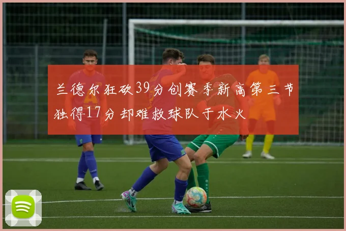 兰德尔狂砍39分创赛季新高第三节独得17分却难救球队于水火