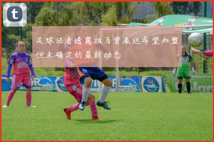 足球记者透露祖马曾表达希望加盟但未确定的最新动态