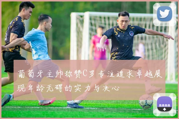 葡萄牙主帅称赞C罗专注追求卓越展现年龄无碍的实力与决心