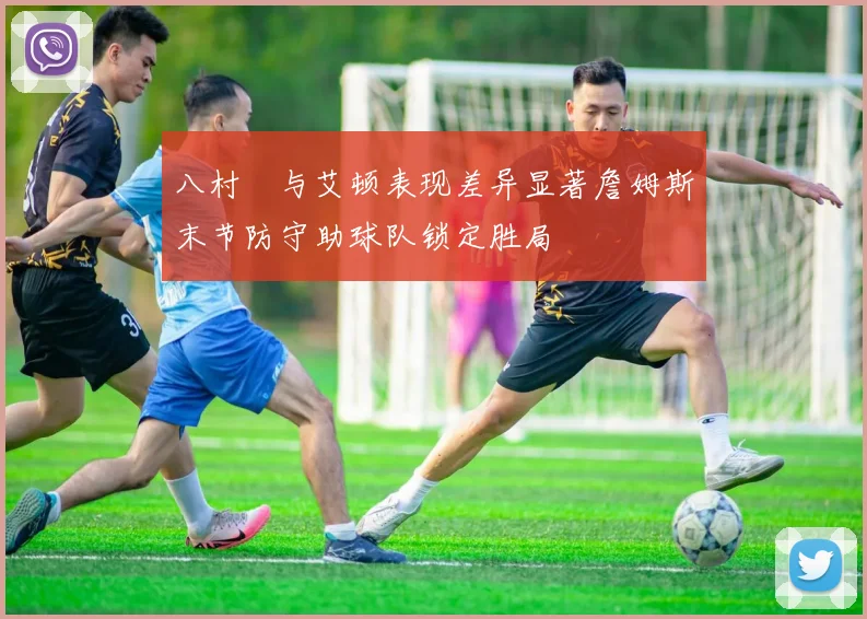 八村塁与艾顿表现差异显著詹姆斯末节防守助球队锁定胜局