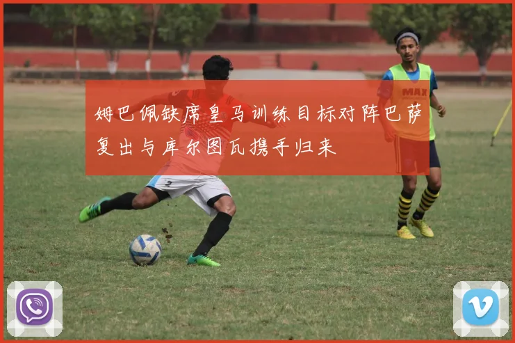 姆巴佩缺席皇马训练目标对阵巴萨复出与库尔图瓦携手归来