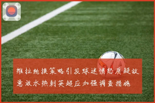 维拉轮换策略引发球迷愤怒质疑故意放水热刺英超应加强调查措施
