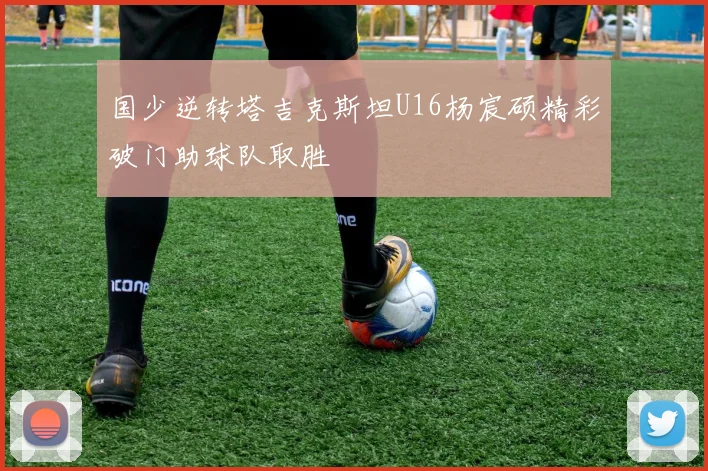 国少逆转塔吉克斯坦U16杨宸硕精彩破门助球队取胜