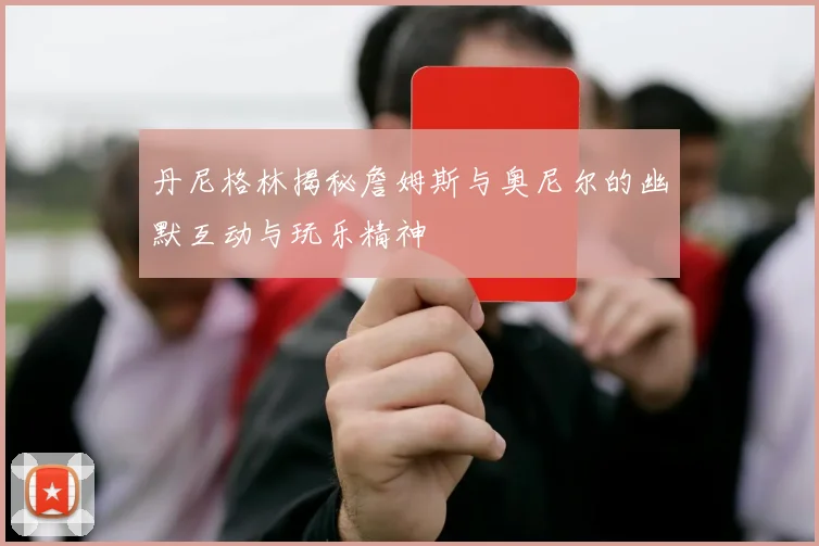 丹尼格林揭秘詹姆斯与奥尼尔的幽默互动与玩乐精神