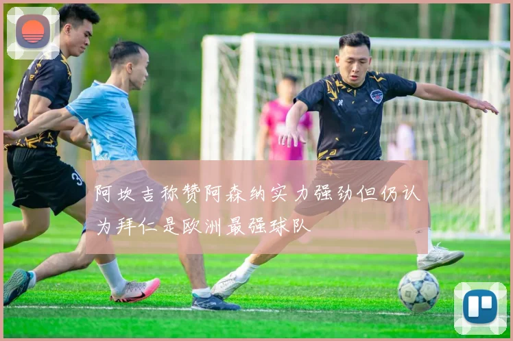 阿坎吉称赞阿森纳实力强劲但仍认为拜仁是欧洲最强球队
