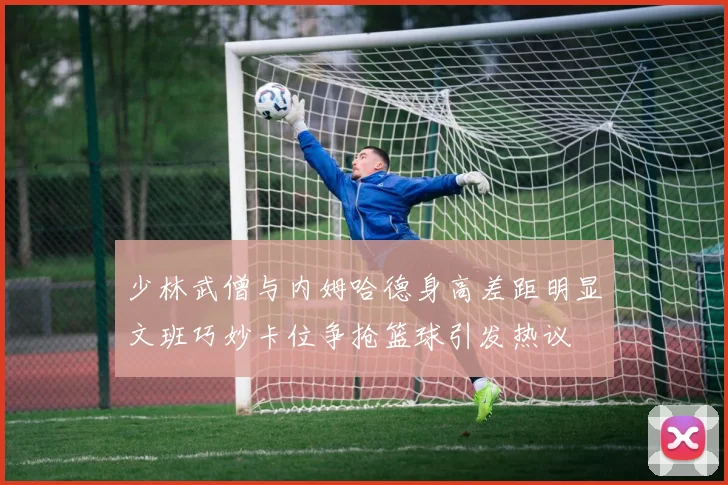 少林武僧与内姆哈德身高差距明显文班巧妙卡位争抢篮球引发热议