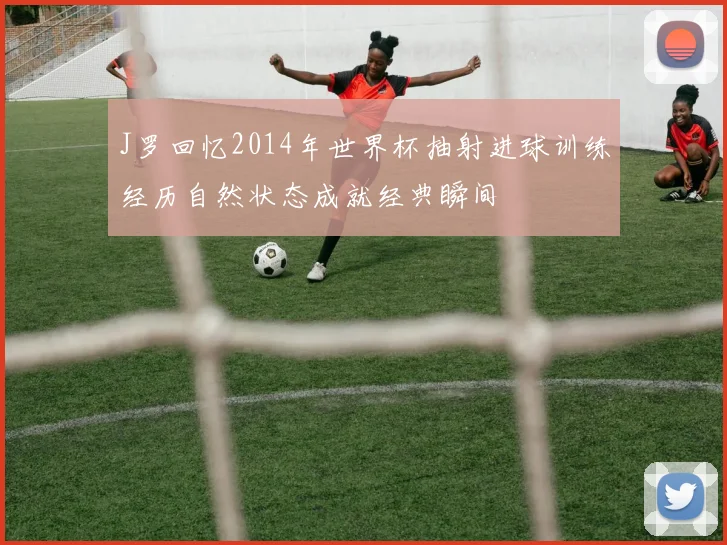 J罗回忆2014年世界杯抽射进球训练经历自然状态成就经典瞬间