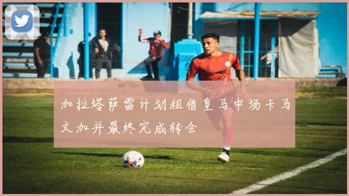加拉塔萨雷计划租借皇马中场卡马文加并最终完成转会