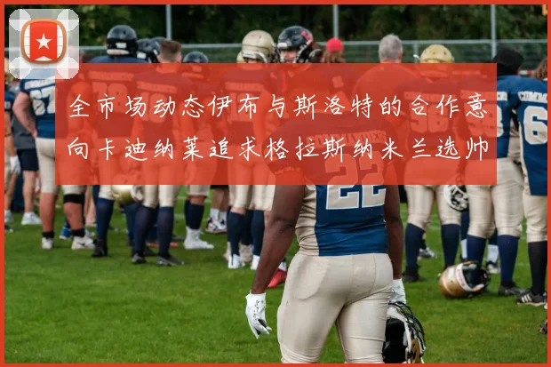 全市场动态伊布与斯洛特的合作意向卡迪纳莱追求格拉斯纳米兰选帅困境加剧