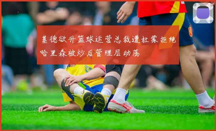 基德欲升篮球运营总裁遭杜蒙拒绝哈里森被炒后管理层动荡